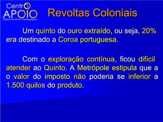 Revoltas Coloniais
     Um quinto do ouro extraído, ou seja, 20%
era destinado a Coroa portuguesa.

     Com o exploração contínua, ficou difícil
atender ao Quinto. A Metrópole estipula que a
o valor do imposto não poderia se inferior a
1.500 quilos do produto.
 