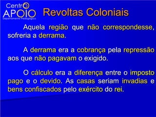 Revoltas Coloniais
     Aquela região que não correspondesse,
sofreria a derrama.

     A derrama era a cobrança pela repressão
aos que não pagavam o exigido.

    O cálculo era a diferença entre o imposto
pago e o devido. As casas seriam invadias e
bens confiscados pelo exército do rei.
 