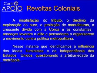 Revoltas Coloniais
      A insatisfação do tributo, o declínio da
exploração do ouro, a proibição de manufaturas, a
crescente dívida com a Coroa e as constantes
ameaças levaram a elite e pensadores a organizarem
o movimento contra política metropolitana.

     Nesse instante que identificamos a influência
dos ideais Iluministas e da Independência dos
Estados Unidos, questionando a arbitrariedade da
metrópole.
 