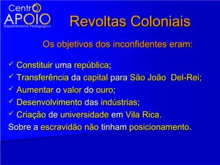 Revoltas Coloniais
        Os objetivos dos inconfidentes eram:

 Constituir uma república;
 Transferência da capital para São João Del-Rei;
 Aumentar o valor do ouro;
 Desenvolvimento das indústrias;
 Criação de universidade em Vila Rica.

Sobre a escravidão não tinham posicionamento.
 