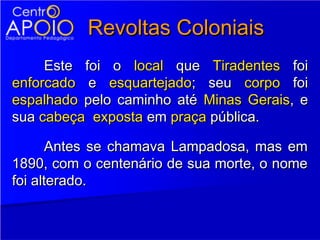 Revoltas Coloniais
     Este foi o local que Tiradentes foi
enforcado e esquartejado; seu corpo foi
espalhado pelo caminho até Minas Gerais, e
sua cabeça exposta em praça pública.

       Antes se chamava Lampadosa, mas em
1890, com o centenário de sua morte, o nome
foi alterado.
 