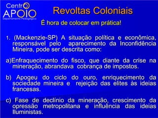 Revoltas Coloniais
           É hora de colocar em prática!

1. (Mackenzie-SP) A situação política e econômica,
  responsável pelo aparecimento da Inconfidência
  Mineira, pode ser descrita como:
a)Enfraquecimento do fisco, que diante da crise na
  mineração, abrandava cobrança de impostos.
b) Apogeu do ciclo do ouro, enriquecimento da
  sociedade mineira e rejeição das elites às ideias
  francesas.
c) Fase de declínio da mineração, crescimento da
  opressão metropolitana e influência das ideias
  Iluministas.
 