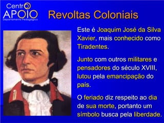 Revoltas Coloniais
     Este é Joaquim José da Silva
     Xavier, mais conhecido como
     Tiradentes.
     Junto com outros militares e
     pensadores do século XVIII,
     lutou pela emancipação do
     país.
     O feriado diz respeito ao dia
     de sua morte, portanto um
     símbolo busca pela liberdade.
 