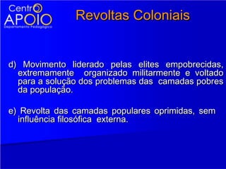 Revoltas Coloniais


d) Movimento liderado pelas elites empobrecidas,
  extremamente organizado militarmente e voltado
  para a solução dos problemas das camadas pobres
  da população.

e) Revolta das camadas populares oprimidas, sem
  influência filosófica externa.
 