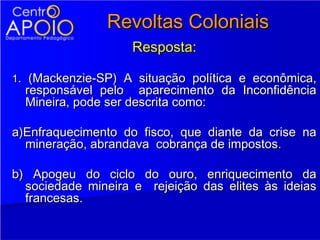 Revoltas Coloniais
                    Resposta:

1. (Mackenzie-SP) A situação política e econômica,
  responsável pelo aparecimento da Inconfidência
  Mineira, pode ser descrita como:

a)Enfraquecimento do fisco, que diante da crise na
  mineração, abrandava cobrança de impostos.

b) Apogeu do ciclo do ouro, enriquecimento da
  sociedade mineira e rejeição das elites às ideias
  francesas.
 