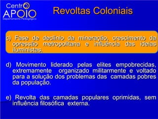 Revoltas Coloniais

c) Fase de declínio da mineração, crescimento da
  opressão metropolitana e influência das ideias
  iluministas.

d) Movimento liderado pelas elites empobrecidas,
  extremamente organizado militarmente e voltado
  para a solução dos problemas das camadas pobres
  da população.

e) Revolta das camadas populares oprimidas, sem
  influência filosófica externa.
 