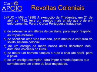 Revoltas Coloniais
3.(PUC – MG – 1998) A execução de Tiradentes, em 21 de
   abril de 1792, teve um sentido mais amplo que o de um
   enforcamento. Para a Coroa Portuguesa tratava-se:

a) de exterminar um alferes de cavalaria, para impor respeito
   às tropas militares.
b) de sacrificar uma vida humana, para manter a estrutura do
   sólido sistema colonial.
c) de um castigo de morte nunca antes decretado nos
   domínios coloniais no Brasil.
d) de matar um homem simples e rude e criar um herói para
   o povo.
e) de um castigo exemplar, para impor o medo àqueles que
   cometessem um crime de lesa-majestade.
 
