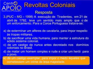 Revoltas Coloniais
                      Resposta
3.(PUC – MG – 1998) A execução de Tiradentes, em 21 de
   abril de 1792, teve um sentido mais amplo que o de
   um enforcamento. Para a Coroa Portuguesa tratava-se:

a) de exterminar um alferes de cavalaria, para impor respeito
   às tropas militares.
b) de sacrificar uma vida humana, para manter a estrutura do
   sólido sistema colonial.
c) de um castigo de nunca antes decretado nos domínios
   coloniais no Brasil.
d) de matar um homem simples e rude e criar um herói para
   o povo.
e) de um castigo exemplar, para impor o medo àqueles que
   cometessem um crime de lesa-majestade.
 