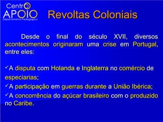 Revoltas Coloniais
      Desde o final do século XVII, diversos
acontecimentos originaram uma crise em Portugal,
entre eles:

A disputa com Holanda e Inglaterra no comércio de

especiarias;
A participação em guerras durante a União Ibérica;
A concorrência do açúcar brasileiro com o produzido
no Caribe.
 