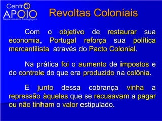 Revoltas Coloniais
    Com o objetivo de restaurar sua
economia, Portugal reforça sua política
mercantilista através do Pacto Colonial.

     Na prática foi o aumento de impostos e
do controle do que era produzido na colônia.

     E junto dessa cobrança vinha a
repressão àqueles que se recusavam a pagar
ou não tinham o valor estipulado.
 