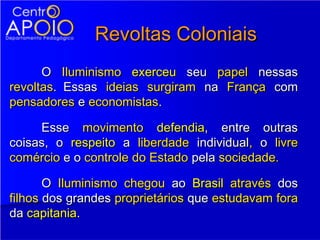 Revoltas Coloniais
      O Iluminismo exerceu seu papel nessas
revoltas. Essas ideias surgiram na França com
pensadores e economistas.

     Esse movimento defendia, entre outras
coisas, o respeito a liberdade individual, o livre
comércio e o controle do Estado pela sociedade.

       O Iluminismo chegou ao Brasil através dos
filhos dos grandes proprietários que estudavam fora
da capitania.
 