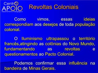 Revoltas Coloniais
     Como      vimos,      essas      ideias
correspondiam aos desejos de toda população
colonial.

     O Iluminismo ultrapassou o território
francês,atingindo as colônias do Novo Mundo,
fundamentando         as       revoltas    e
questionamentos ao Pacto Colonial.

    Podemos confirmar essa influência na
bandeira de Minas Gerais.
 
