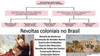 Revoltas coloniais no Brasil
Revolta de Beckman
Aclamação de Amador Bueno
Guerra dos Emboabas
Guerra dos Mascates
Revolta de Felipe dos Santos
Conjuração Mineira
Conjuração Baiana
 