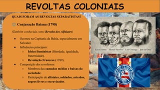REVOLTAS COLONIAIS
QUAIS FORAM AS REVOLTAS SEPARATISTAS?
⚖ Conjuração Baiana (1798)
(Também conhecida como Revolta dos Alfaiates)
● Ocorreu na Capitania da Bahia, especialmente em
Salvador.
● Influências principais:
○ Ideias iluministas (liberdade, igualdade,
fraternidade).
○ Revolução Francesa (1789).
● Composição dos revoltosos:
○ Membros das camadas médias e baixas da
sociedade.
○ Participação de alfaiates, soldados, artesãos,
negros livres e escravizados.
 