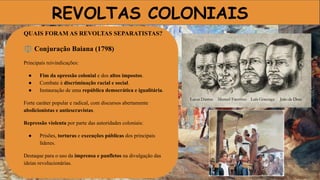REVOLTAS COLONIAIS
QUAIS FORAM AS REVOLTAS SEPARATISTAS?
⚖ Conjuração Baiana (1798)
Principais reivindicações:
● Fim da opressão colonial e dos altos impostos.
● Combate à discriminação racial e social.
● Instauração de uma república democrática e igualitária.
Forte caráter popular e radical, com discursos abertamente
abolicionistas e antiescravistas.
Repressão violenta por parte das autoridades coloniais:
● Prisões, torturas e execuções públicas dos principais
líderes.
Destaque para o uso da imprensa e panfletos na divulgação das
ideias revolucionárias.
 