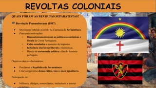 REVOLTAS COLONIAIS
QUAIS FORAM AS REVOLTAS SEPARATISTAS?
🏴 Revolução Pernambucana (1817)
● Movimento rebelde ocorrido na Capitania de Pernambuco.
● Principais motivações:
○ Descontentamento com as políticas econômicas e
fiscais da Coroa Portuguesa.
○ Crise econômica e aumento de impostos.
○ Influência das ideias liberais e iluministas.
○ Desejo de autonomia política e fim do domínio
português.
Objetivos dos revolucionários:
● Proclamar a República de Pernambuco.
● Criar um governo democrático, laico e mais igualitário.
Participação de:
● Militares, clérigos, comerciantes, intelectuais e setores
populares.
 