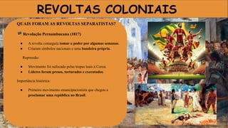 REVOLTAS COLONIAIS
QUAIS FORAM AS REVOLTAS SEPARATISTAS?
🏴 Revolução Pernambucana (1817)
● A revolta conseguiu tomar o poder por algumas semanas.
● Criaram símbolos nacionais e uma bandeira própria.
Repressão:
● Movimento foi sufocado pelas tropas leais à Coroa.
● Líderes foram presos, torturados e executados.
Importância histórica:
● Primeiro movimento emancipacionista que chegou a
proclamar uma república no Brasil.
 