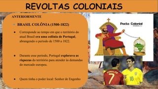 REVOLTAS COLONIAIS
ANTERIORMENTE
🔹 BRASIL COLÔNIA (1500-1822)
● Corresponde ao tempo em que o território do
atual Brasil era uma colônia de Portugal,
abrangendo o período de 1500 a 1822.
● Durante esse período, Portugal explorava as
riquezas do território para atender às demandas
do mercado europeu.
● Quem tinha o poder local: Senhor de Engenho
 