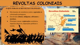 REVOLTAS COLONIAIS
O QUE FORAM AS REVOLTAS COLONIAIS?
● Movimentos de resistência contra a opressão da
colonização portuguesa.
● Envolviam colonos, indígenas, africanos e
mestiços.
● Principais causas: exploração econômica,
impostos abusivos, imposições políticas e
sociais.
 