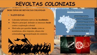 REVOLTAS COLONIAIS
DOIS TIPOS DE REVOLTAS COLONIAIS
🔹 NATIVISTAS
● Lideradas habitantes nativos das localidades.
● Objetivo principal: defender os interesses locais
contra a exploração colonial
● Motivadas por questões locais, como as
econômicas, altos impostos, abusos dos
colonizadores, monopolização do comércio.
 