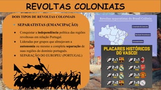 REVOLTAS COLONIAIS
DOIS TIPOS DE REVOLTAS COLONIAIS
🔹 SEPARATISTAS (EMANCIPAÇÃO)
● Conquistar a independência política das regiões
revoltosas em relação Portugal.
● Lideradas por grupos que almejavam a
autonomia ou mesmo a completa separação de
suas regiões do domínio português.
● SEPARAÇÃO DO EUROPEU (PORTUGAL)
 