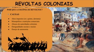 REVOLTAS COLONIAIS
POR QUE A COLÔNIA SE REVOLTOU?
🔹 CAUSAS
● Altos impostos (ex: quinto, derrama)
● Monopólios e restrições comerciais
● Abusos de autoridades coloniais
● Desigualdades sociais e raciais
● Desejo de autonomia
 
