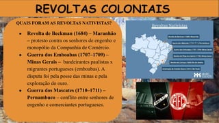 REVOLTAS COLONIAIS
QUAIS FORAM AS REVOLTAS NATIVISTAS?
● Revolta de Beckman (1684) – Maranhão
– protesto contra os senhores de engenho e
monopólio da Companhia de Comércio.
● Guerra dos Emboabas (1707–1709) –
Minas Gerais – bandeirantes paulistas x
migrantes portugueses (emboabas). A
disputa foi pela posse das minas e pela
exploração do ouro.
● Guerra dos Mascates (1710–1711) –
Pernambuco – conflito entre senhores de
engenho e comerciantes portugueses.
 
