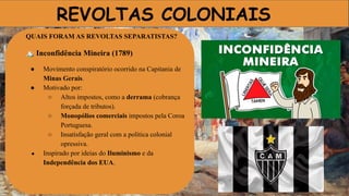 REVOLTAS COLONIAIS
QUAIS FORAM AS REVOLTAS SEPARATISTAS?
🏔 Inconfidência Mineira (1789)
● Movimento conspiratório ocorrido na Capitania de
Minas Gerais.
● Motivado por:
○ Altos impostos, como a derrama (cobrança
forçada de tributos).
○ Monopólios comerciais impostos pela Coroa
Portuguesa.
○ Insatisfação geral com a política colonial
opressiva.
● Inspirado por ideias do Iluminismo e da
Independência dos EUA.
 
