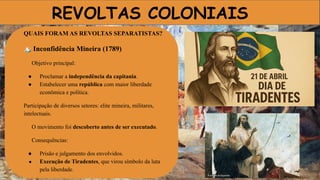 REVOLTAS COLONIAIS
QUAIS FORAM AS REVOLTAS SEPARATISTAS?
🏔 Inconfidência Mineira (1789)
Objetivo principal:
● Proclamar a independência da capitania.
● Estabelecer uma república com maior liberdade
econômica e política.
Participação de diversos setores: elite mineira, militares,
intelectuais.
O movimento foi descoberto antes de ser executado.
Consequências:
● Prisão e julgamento dos envolvidos.
● Execução de Tiradentes, que virou símbolo da luta
pela liberdade.
 