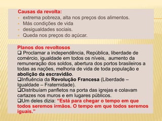 Causas da revolta:
 extrema pobreza, alta nos preços dos alimentos.
 Más condições de vida
 desigualdades sociais.
 Queda nos preços do açúcar.


Planos dos revoltosos
 Proclamar a independência, República, liberdade de
comércio, igualdade em todos os níveis, aumento da
remuneração dos soldos, abertura dos portos brasileiros a
todas as nações, melhoria de vida de toda população e
abolição da escravidão.
Influência da Revolução Francesa (Liberdade –
Igualdade – Fraternidade).
Distribuíam panfletos na porta das igrejas e colavam
cartazes nos muros e em lugares públicos.
Um deles dizia: “Está para chegar o tempo em que
todos seremos irmãos. O tempo em que todos seremos
iguais.”
 