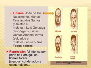    Líderes: João de Deus
      Nascimento, Manuel
      Faustino dos Santos
      (alfaiates e
      mulatos), Luís Gonzaga
      das Virgens, Lucas
      Dantas Amorim Torres
      (soldados e
      mulatos), entre outros.
      Todos pobres.
 Repressão: foi intensa por
  parte de Portugal, os
  líderes foram
  julgados, condenados e        LÍDERES DA CONJURAÇÃO BAIANA
                                            1798
  esquartejados..
 