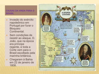 CAUSAS DA VINDA PARA O
BRASIL

   Invasão do exército
    napoleônico em
    Portugal por furar o
    Bloqueio
    Continental.
   Sem condições de
    resistir ao ataque, D.
    João, que na época
    era príncipe
    regente, e toda a
    Corte vem para o
    Brasil escoltado pela
    marinha britânica.
   Chegaram à Bahia
    em 22 de janeiro de
    1808.
 