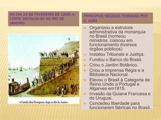 NO DIA 23 DE FEVEREIRO DE 1808, A   PRINCIPAIS MEDIDAS TOMADAS POR
CORTE INSTALOU-SE NO RIO DE
                                    D. JOÃO
JANEIRO
                                       Organizou a estrutura
                                        administrativa da monarquia
                                        no Brasil (nomeou
                                        ministros, colocou em
                                        funcionamento diversos
                                        órgãos públicos)
                                       Instalou Tribunais e Justiça.
                                       Fundou o Banco do Brasil.
                                       Criou o Jardim Botânico.
                                       Criou a Imprensa Régia e a
                                        Biblioteca Nacional.
                                       Elevou o Brasil à Categoria de
                                        Reino Unido a Portugal e
                                        Algarves em1815.
                                       Invasão da Guiana Francesa e
                                        do Uruguai.
                                       Concedeu liberdade para
                                        funcionarem fábricas no Brasil.
 