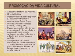 PROMOÇÃO DA VIDA CULTURAL
   Academia Militar e da Marinha.
   Hospital Militar.
   Instituições de Ensino superior
    (2 escolas de medicina)
   Academia de Belas Artes.
   Missão Artística Francesa
    (Debret, Taunay, etc.)
   Essas realizações não tinham
    a preocupação de beneficiar a
    população, mas sim de
    satisfazer as elites coloniais e
    a Corte que migrara para a
    colônia.
   As aquarelas de Debret
    documenta a vida da corte na
    1ª. Fase e depois saiu às ruas
    para documentar através de
    seu pincel o cotidiano na
    capital federal.
 
