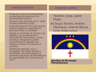 CAUSAS DA REVOLTA                    PRINCIPAIS LÍDERES

   Presença maciça de portugueses
    na liderança do governo e na        Teotônio Jorge, padre
    administração pública;               Pedro
   Aumento dos impostos por D. João
    VI para sustentar a corte.         de Souza Tenório, Antônio
   A grande seca de 1816 que causou
    graves prejuízos à agricultura e     Henriques, José de Barros
    provocou fome no nordeste.           Lima, entre outros.
   Queda na produção do açúcar e do
    algodão, que sustentavam a
    economia de Pernambuco, esses
    produtos começaram a sofrer
    concorrência do algodão nos
    Estados Unidos e do açúcar na
    Jamaica.
   Influências externas com a
    divulgação das ideias liberais e
    iluministas, que estimularam as
    camadas populares de Pernambuco
    na organização do movimento de
    1817;                              Bandeira da Revolução
                                       Pernambucana
 