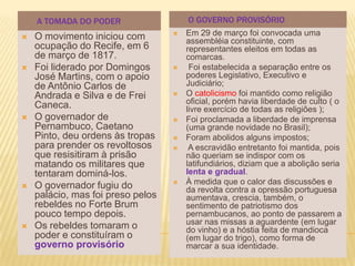 A TOMADA DO PODER                  O GOVERNO PROVISÓRIO
   O movimento iniciou com           Em 29 de março foi convocada uma
                                       assembléia constituinte, com
    ocupação do Recife, em 6           representantes eleitos em todas as
    de março de 1817.                  comarcas.
   Foi liderado por Domingos          Foi estabelecida a separação entre os
    José Martins, com o apoio          poderes Legislativo, Executivo e
    de Antônio Carlos de               Judiciário;
    Andrada e Silva e de Frei         O catolicismo foi mantido como religião
    Caneca.                            oficial, porém havia liberdade de culto ( o
                                       livre exercício de todas as religiões );
   O governador de                   Foi proclamada a liberdade de imprensa
    Pernambuco, Caetano                (uma grande novidade no Brasil);
    Pinto, deu ordens às tropas       Foram abolidos alguns impostos;
    para prender os revoltosos         A escravidão entretanto foi mantida, pois
    que resisitiram à prisão           não queriam se indispor com os
    matando os militares que           latifundiários, diziam que a abolição seria
    tentaram dominá-los.               lenta e gradual.
   O governador fugiu do             À medida que o calor das discussões e
                                       da revolta contra a opressão portuguesa
    palácio, mas foi preso pelos       aumentava, crescia, também, o
    rebeldes no Forte Brum             sentimento de patriotismo dos
    pouco tempo depois.                pernambucanos, ao ponto de passarem a
   Os rebeldes tomaram o              usar nas missas a aguardente (em lugar
                                       do vinho) e a hóstia feita de mandioca
    poder e constituíram o             (em lugar do trigo), como forma de
    governo provisório                 marcar a sua identidade.
 
