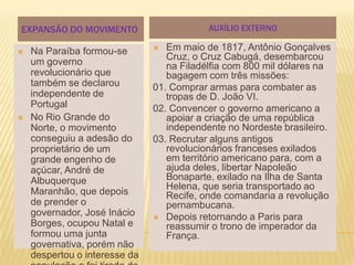 EXPANSÃO DO MOVIMENTO                      AUXÍLIO EXTERNO

   Na Paraíba formou-se         Em maio de 1817, Antônio Gonçalves
                                  Cruz, o Cruz Cabugá, desembarcou
    um governo                    na Filadélfia com 800 mil dólares na
    revolucionário que            bagagem com três missões:
    também se declarou         01. Comprar armas para combater as
    independente de               tropas de D. João VI.
    Portugal                   02. Convencer o governo americano a
   No Rio Grande do              apoiar a criação de uma república
    Norte, o movimento            independente no Nordeste brasileiro.
    conseguiu a adesão do      03. Recrutar alguns antigos
    proprietário de um            revolucionários franceses exilados
    grande engenho de             em território americano para, com a
    açúcar, André de              ajuda deles, libertar Napoleão
    Albuquerque                   Bonaparte, exilado na Ilha de Santa
                                  Helena, que seria transportado ao
    Maranhão, que depois          Recife, onde comandaria a revolução
    de prender o                  pernambucana.
    governador, José Inácio     Depois retornando a Paris para
    Borges, ocupou Natal e        reassumir o trono de imperador da
    formou uma junta              França.
    governativa, porém não
    despertou o interesse da
 
