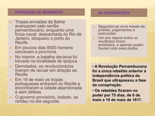 REPRESSÃO AO MOVIMENTO                    AS CONDENAÇÕES

   Tropas enviadas da Bahia
    avançaram pelo sertão                    Seguiram-se nove meses de
    pernambucano, enquanto uma                prisões, julgamentos e
    força naval, despachada do Rio de         execuções.
    Janeiro, bloqueou o porto do             Um ano depois todos os
    Recife.                                   revoltosos foram
                                              anistiados, e apenas quatro
   Em poucos dias 8000 homens                haviam sido executados.
    cercavam a província.
   No interior, a batalha decisiva foi
    travada na localidade de Ipojuca.
   Derrotados, os revolucionários        • A Revolução Pernambucana
    tiveram de recuar em direção ao       foi a única rebelião anterior à
    Recife.                               independência política do
   Em 19 de maio as tropas               Brasil que ultrapassou a fase
    portuguesas entraram no Recife e      da conspiração.
    encontraram a cidade abandonada
    e sem defesa.                         • Os rebeldes ficaram no
                                          poder por 75 dias, de 6 de
   O governo provisório, isolado, se
    rendeu no dia seguinte.               maio a 19 de maio de 1817.
 