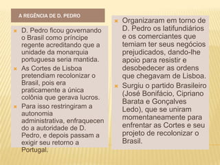 A REGÊNCIA DE D. PEDRO
                                     Organizaram em torno de
   D. Pedro ficou governando         D. Pedro os latifundiários
    o Brasil como príncipe            e os comerciantes que
    regente acreditando que a         temiam ter seus negócios
    unidade da monarquia              prejudicados, dando-lhe
    portuguesa seria mantida.         apoio para resistir e
   As Cortes de Lisboa               desobedecer as ordens
    pretendiam recolonizar o          que chegavam de Lisboa.
    Brasil, pois era                 Surgiu o partido Brasileiro
    praticamente a única
                                      (José Bonifácio, Cipriano
    colônia que gerava lucros.
                                      Barata e Gonçalves
   Para isso restringiram a          Ledo), que se uniram
    autonomia
    administrativa, enfraquecen       momentaneamente para
    do a autoridade de D.             enfrentar as Cortes e seu
    Pedro, e depois passam a          projeto de recolonizar o
    exigir seu retorno a              Brasil.
    Portugal.
 