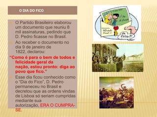 O DIA DO FICO


 O Partido Brasileiro elaborou
  um documento que reuniu 8
  mil assinaturas, pedindo que
  D. Pedro ficasse no Brasil.
 Ao receber o documento no
  dia 9 de janeiro de
  1822, declarou:
“Como é para o bem de todos e
  felicidade geral da
  nação, estou pronto: diga ao
  povo que fico.”
 Esse dia ficou conhecido como
  o “Dia do Fico”, D. Pedro
  permaneceu no Brasil e
  decretou que as ordens vindas
  de Lisboa só seriam cumpridas
  mediante sua
  autorização, ERA O CUMPRA-
  SE.
 