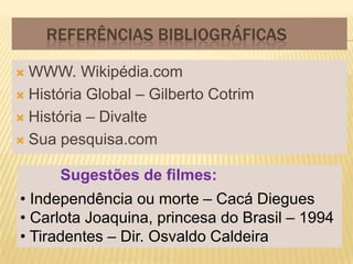REFERÊNCIAS BIBLIOGRÁFICAS

 WWW. Wikipédia.com
 História Global – Gilberto Cotrim

 História – Divalte

 Sua pesquisa.com


      Sugestões de filmes:
• Independência ou morte – Cacá Diegues
• Carlota Joaquina, princesa do Brasil – 1994
• Tiradentes – Dir. Osvaldo Caldeira
 
