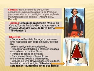 •       Causas: esgotamento do ouro, crise
        econômica, exploração abusiva de Portugal:
        (impostos, derrama, proibição de produção de
        manufaturados na colônia – Alvará de D.
        Maria I).
    •   Líderes: elite mineira (Cláudio Manuel da
        Costa, Tomás Antônio Gonzaga, Alvarenga
        Peixoto, Joaquim José da Silva Xavier – o
        “Tiradentes”)

    •   Objetivos:
         • Separar o Brasil de Portugal e proclamar
         uma República com sede em São João del
         Rei
          criar o serviço militar obrigatório;
         • Incentivar a natalidade e oferecer pensões
         com mães com muitos filhos
         • Perdão de todas as dívidas;
         • Estímulo ao desenvolvimento de
         manufaturas têxteis e siderúrgicas,
         • Criação de uma Universidade em Vila Rica,
         bandeira com a inscrição “Libertas quae
         sera tamen” (Liberdade ainda que tardia).
 