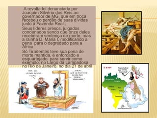 o    A revolta foi denunciada por
    Joaquim Silvério dos Reis ao
    governador de MG, que em troca
    recebeu o perdão de suas dívidas
    junto à Fazenda Real..
o   Seus líderes presos, julgados
    condenados sendo que onze deles
    receberam sentença de morte, mas
    a rainha D. Maria I, modificando a
    pena para o degredado para a
    África.
o   Só Tiradentes teve sua pena de
    morte mantida, é enforcado e
    esquartejado para servir como
    exemplo, no Largo da Lampadosa
    no Rio de Janeiro, no dia 21 de abril
    de 1792.
 