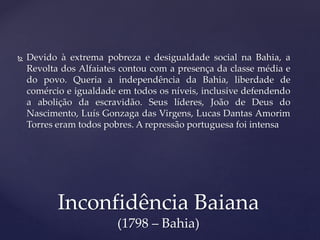  Devido à extrema pobreza e desigualdade social na Bahia, a
Revolta dos Alfaiates contou com a presença da classe média e
do povo. Queria a independência da Bahia, liberdade de
comércio e igualdade em todos os níveis, inclusive defendendo
a abolição da escravidão. Seus líderes, João de Deus do
Nascimento, Luís Gonzaga das Virgens, Lucas Dantas Amorim
Torres eram todos pobres. A repressão portuguesa foi intensa
Inconfidência Baiana
(1798 – Bahia)
 