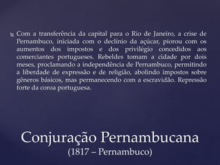  Com a transferência da capital para o Rio de Janeiro, a crise de
Pernambuco, iniciada com o declínio da açúcar, piorou com os
aumentos dos impostos e dos privilégio concedidos aos
comerciantes portugueses. Rebeldes tomam a cidade por dois
meses, proclamando a independência de Pernambuco, permitindo
a liberdade de expressão e de religião, abolindo impostos sobre
gêneros básicos, mas permanecendo com a escravidão. Repressão
forte da coroa portuguesa.
Conjuração Pernambucana
(1817 – Pernambuco)
 