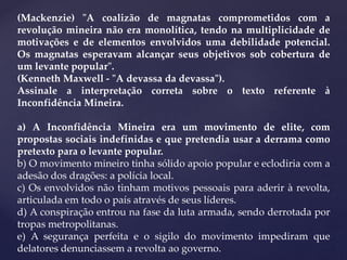 (Mackenzie) "A coalizão de magnatas comprometidos com a
revolução mineira não era monolítica, tendo na multiplicidade de
motivações e de elementos envolvidos uma debilidade potencial.
Os magnatas esperavam alcançar seus objetivos sob cobertura de
um levante popular".
(Kenneth Maxwell - "A devassa da devassa").
Assinale a interpretação correta sobre o texto referente à
Inconfidência Mineira.
a) A Inconfidência Mineira era um movimento de elite, com
propostas sociais indefinidas e que pretendia usar a derrama como
pretexto para o levante popular.
b) O movimento mineiro tinha sólido apoio popular e eclodiria com a
adesão dos dragões: a polícia local.
c) Os envolvidos não tinham motivos pessoais para aderir à revolta,
articulada em todo o país através de seus líderes.
d) A conspiração entrou na fase da luta armada, sendo derrotada por
tropas metropolitanas.
e) A segurança perfeita e o sigilo do movimento impediram que
delatores denunciassem a revolta ao governo.
 
