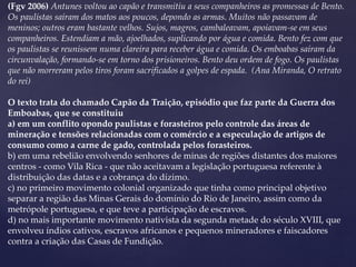 (Fgv 2006) Antunes voltou ao capão e transmitiu a seus companheiros as promessas de Bento.
Os paulistas saíram dos matos aos poucos, depondo as armas. Muitos não passavam de
meninos; outros eram bastante velhos. Sujos, magros, cambaleavam, apoiavam-se em seus
companheiros. Estendiam a mão, ajoelhados, suplicando por água e comida. Bento fez com que
os paulistas se reunissem numa clareira para receber água e comida. Os emboabas saíram da
circunvalação, formando-se em torno dos prisioneiros. Bento deu ordem de fogo. Os paulistas
que não morreram pelos tiros foram sacrificados a golpes de espada. (Ana Miranda, O retrato
do rei)
O texto trata do chamado Capão da Traição, episódio que faz parte da Guerra dos
Emboabas, que se constituiu
a) em um conflito opondo paulistas e forasteiros pelo controle das áreas de
mineração e tensões relacionadas com o comércio e a especulação de artigos de
consumo como a carne de gado, controlada pelos forasteiros.
b) em uma rebelião envolvendo senhores de minas de regiões distantes dos maiores
centros - como Vila Rica - que não aceitavam a legislação portuguesa referente à
distribuição das datas e a cobrança do dízimo.
c) no primeiro movimento colonial organizado que tinha como principal objetivo
separar a região das Minas Gerais do domínio do Rio de Janeiro, assim como da
metrópole portuguesa, e que teve a participação de escravos.
d) no mais importante movimento nativista da segunda metade do século XVIII, que
envolveu índios cativos, escravos africanos e pequenos mineradores e faiscadores
contra a criação das Casas de Fundição.
 
