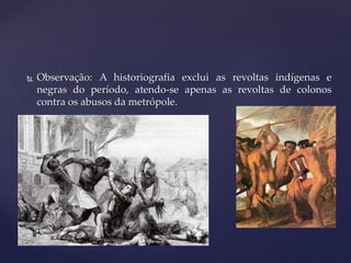  Observação: A historiografia exclui as revoltas indígenas e
negras do período, atendo-se apenas as revoltas de colonos
contra os abusos da metrópole.
 