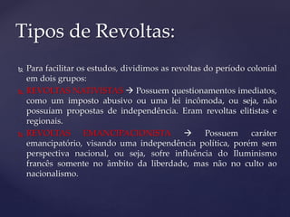  Para facilitar os estudos, dividimos as revoltas do período colonial
em dois grupos:
 REVOLTAS NATIVISTAS  Possuem questionamentos imediatos,
como um imposto abusivo ou uma lei incômoda, ou seja, não
possuíam propostas de independência. Eram revoltas elitistas e
regionais.
 REVOLTAS EMANCIPACIONISTA  Possuem caráter
emancipatório, visando uma independência política, porém sem
perspectiva nacional, ou seja, sofre influência do Iluminismo
francês somente no âmbito da liberdade, mas não no culto ao
nacionalismo.
Tipos de Revoltas:
 
