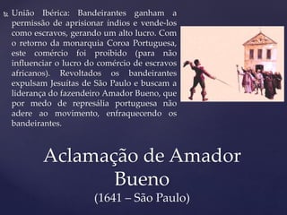  União Ibérica: Bandeirantes ganham a
permissão de aprisionar índios e vende-los
como escravos, gerando um alto lucro. Com
o retorno da monarquia Coroa Portuguesa,
este comércio foi proibido (para não
influenciar o lucro do comércio de escravos
africanos). Revoltados os bandeirantes
expulsam Jesuítas de São Paulo e buscam a
liderança do fazendeiro Amador Bueno, que
por medo de represália portuguesa não
adere ao movimento, enfraquecendo os
bandeirantes.
Aclamação de Amador
Bueno
(1641 – São Paulo)
 